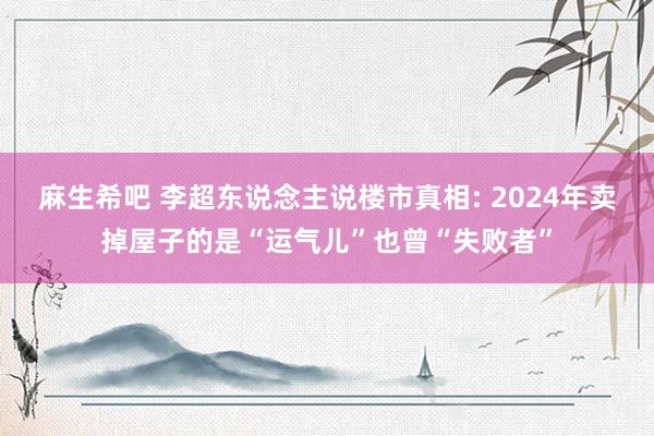 麻生希吧 李超东说念主说楼市真相: 2024年卖掉屋子的是“运气儿”也曾“失败者”