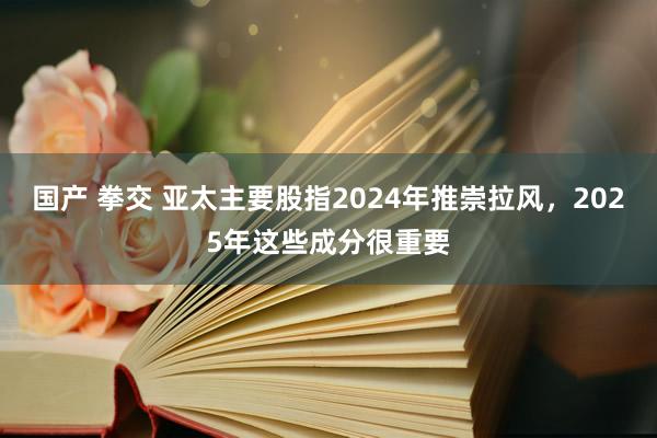 国产 拳交 亚太主要股指2024年推崇拉风，2025年这些成分很重要