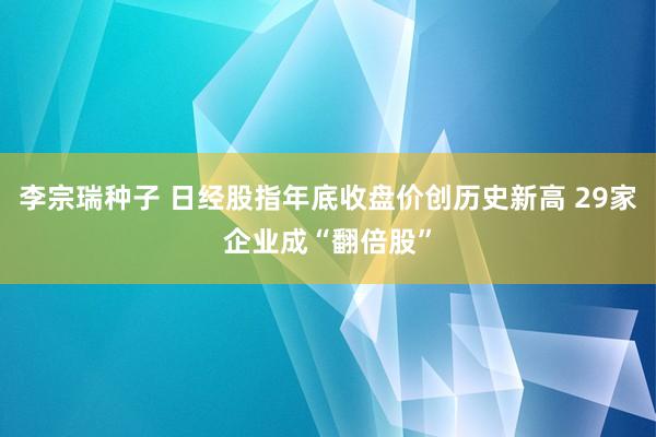 李宗瑞种子 日经股指年底收盘价创历史新高 29家企业成“翻倍股”