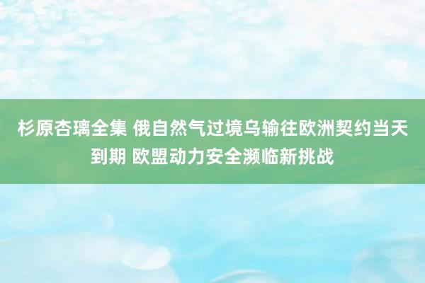 杉原杏璃全集 俄自然气过境乌输往欧洲契约当天到期 欧盟动力安全濒临新挑战