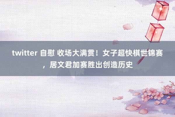 twitter 自慰 收场大满贯！女子超快棋世锦赛，居文君加赛胜出创造历史