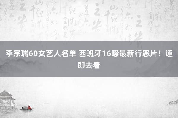 李宗瑞60女艺人名单 西班牙16噤最新行恶片！速即去看