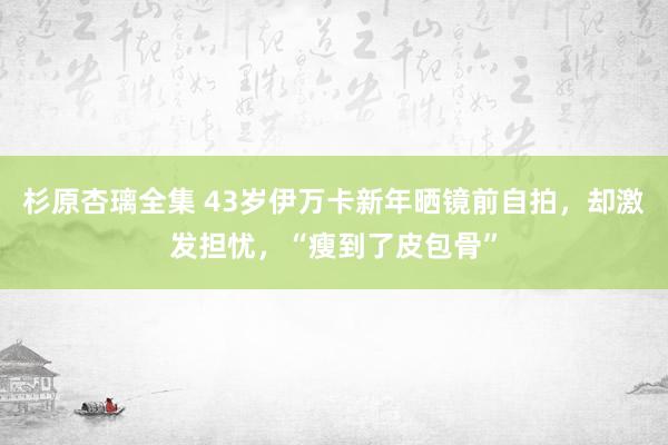 杉原杏璃全集 43岁伊万卡新年晒镜前自拍，却激发担忧，“瘦到了皮包骨”