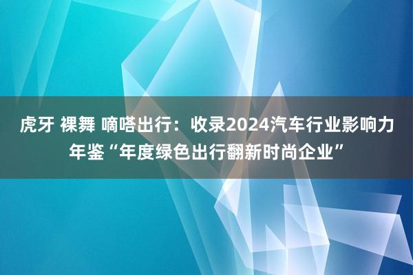 虎牙 裸舞 嘀嗒出行：收录2024汽车行业影响力年鉴“年度绿色出行翻新时尚企业”