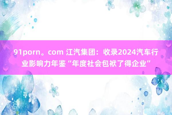 91porn。com 江汽集团：收录2024汽车行业影响力年鉴“年度社会包袱了得企业”