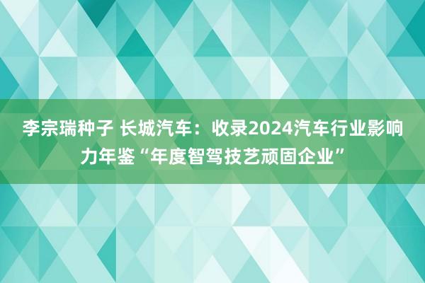 李宗瑞种子 长城汽车：收录2024汽车行业影响力年鉴“年度智驾技艺顽固企业”