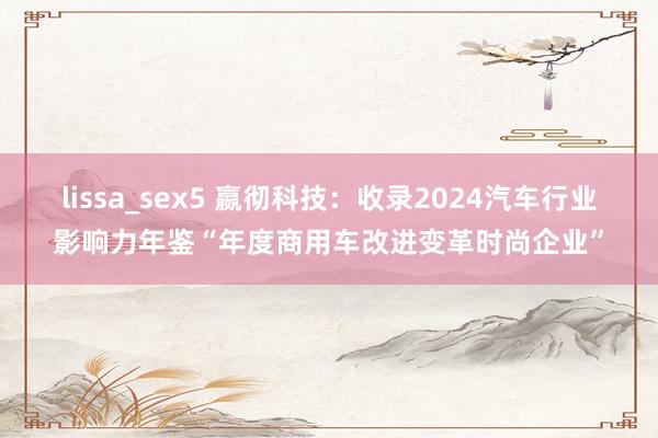 lissa_sex5 嬴彻科技：收录2024汽车行业影响力年鉴“年度商用车改进变革时尚企业”