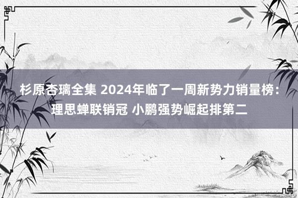 杉原杏璃全集 2024年临了一周新势力销量榜：理思蝉联销冠 小鹏强势崛起排第二