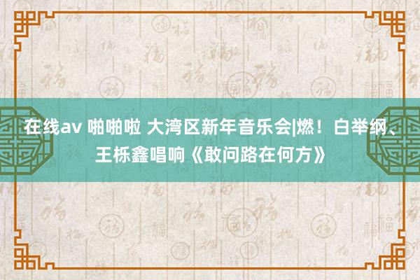 在线av 啪啪啦 大湾区新年音乐会|燃！白举纲、王栎鑫唱响《敢问路在何方》