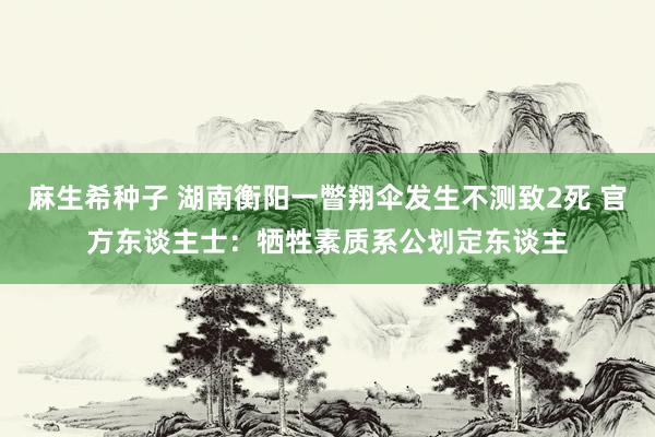 麻生希种子 湖南衡阳一瞥翔伞发生不测致2死 官方东谈主士：牺牲素质系公划定东谈主