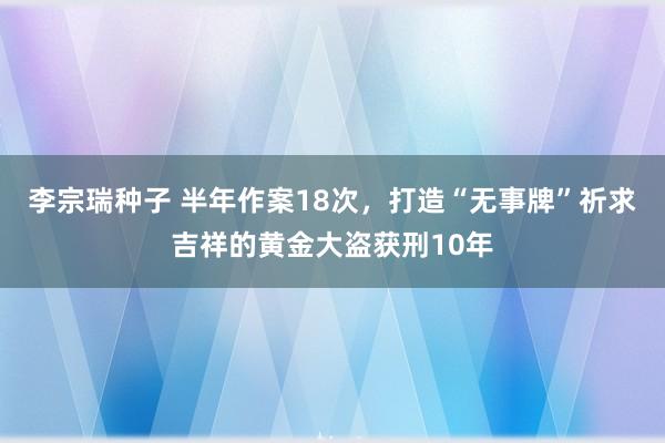 李宗瑞种子 半年作案18次，打造“无事牌”祈求吉祥的黄金大盗获刑10年