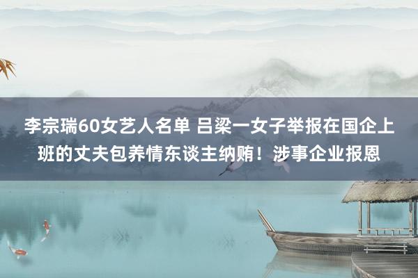 李宗瑞60女艺人名单 吕梁一女子举报在国企上班的丈夫包养情东谈主纳贿！涉事企业报恩