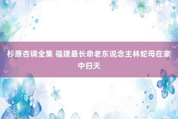 杉原杏璃全集 福建最长命老东说念主林蛇母在家中归天