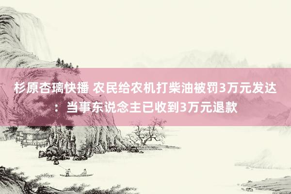 杉原杏璃快播 农民给农机打柴油被罚3万元发达：当事东说念主已收到3万元退款