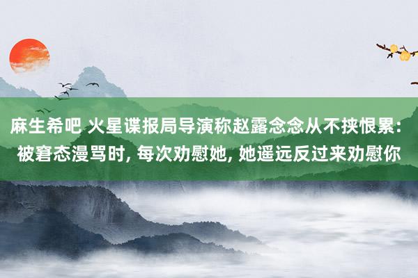 麻生希吧 火星谍报局导演称赵露念念从不挟恨累: 被窘态漫骂时， 每次劝慰她， 她遥远反过来劝慰你