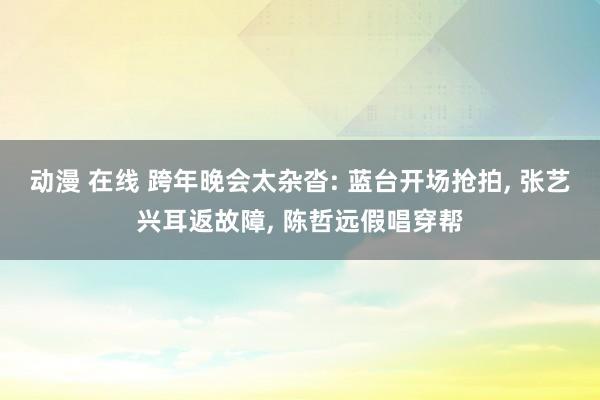 动漫 在线 跨年晚会太杂沓: 蓝台开场抢拍， 张艺兴耳返故障， 陈哲远假唱穿帮