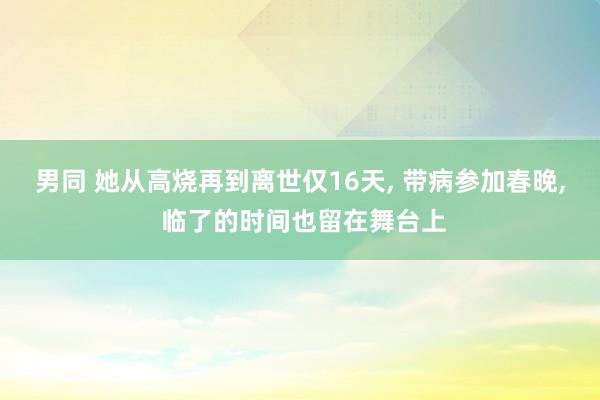 男同 她从高烧再到离世仅16天， 带病参加春晚， 临了的时间也留在舞台上