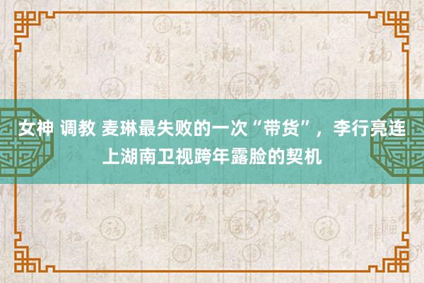 女神 调教 麦琳最失败的一次“带货”，李行亮连上湖南卫视跨年露脸的契机