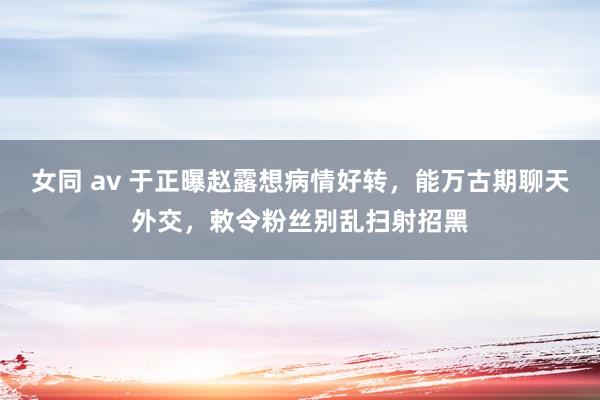 女同 av 于正曝赵露想病情好转，能万古期聊天外交，敕令粉丝别乱扫射招黑