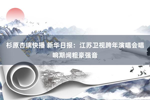 杉原杏璃快播 新华日报：江苏卫视跨年演唱会唱响期间粗豪强音