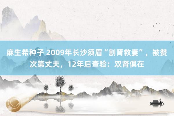 麻生希种子 2009年长沙须眉“割肾救妻”，被赞次第丈夫，12年后查验：双肾俱在