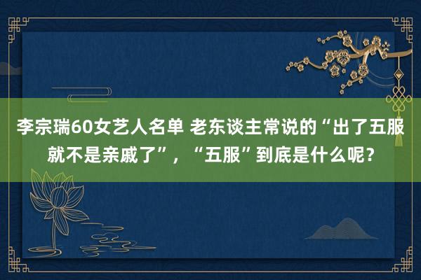 李宗瑞60女艺人名单 老东谈主常说的“出了五服就不是亲戚了”，“五服”到底是什么呢？