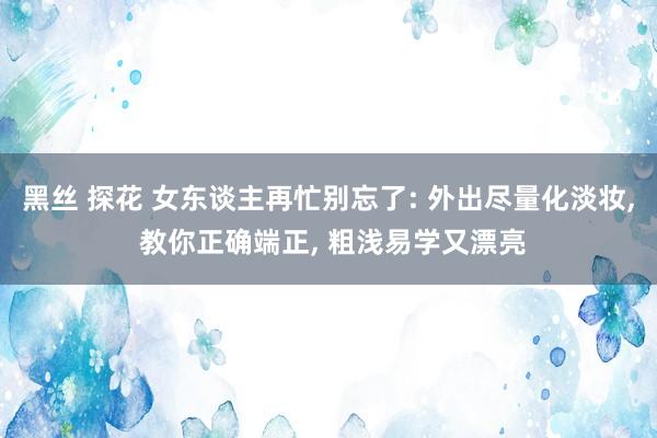 黑丝 探花 女东谈主再忙别忘了: 外出尽量化淡妆， 教你正确端正， 粗浅易学又漂亮