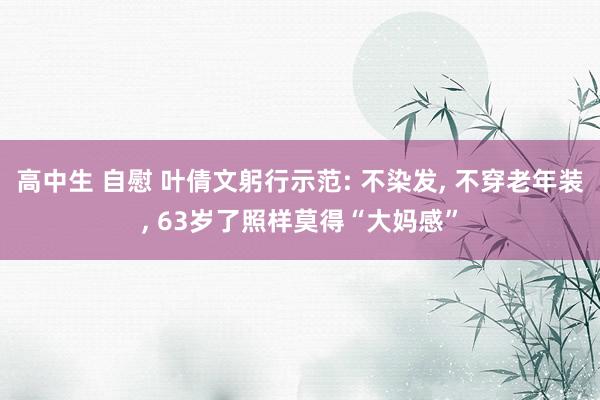 高中生 自慰 叶倩文躬行示范: 不染发， 不穿老年装， 63岁了照样莫得“大妈感”