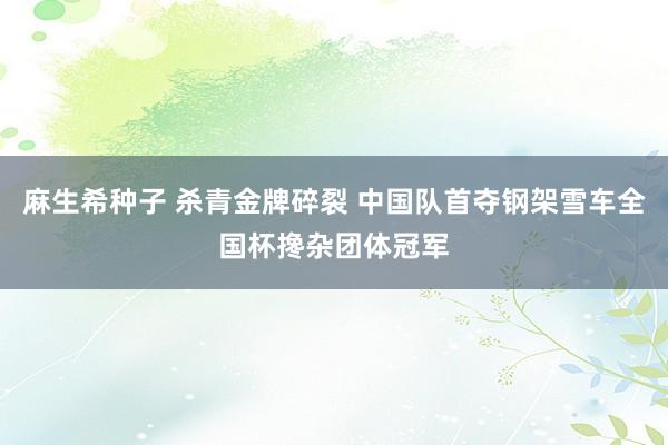 麻生希种子 杀青金牌碎裂 中国队首夺钢架雪车全国杯搀杂团体冠军