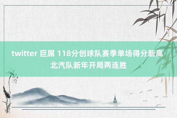 twitter 巨屌 118分创球队赛季单场得分新高 北汽队新年开局两连胜