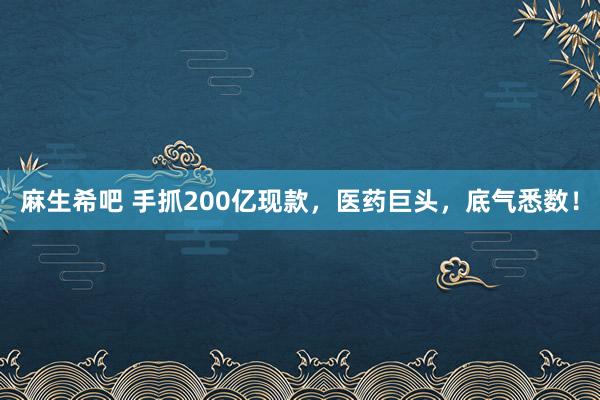 麻生希吧 手抓200亿现款，医药巨头，底气悉数！