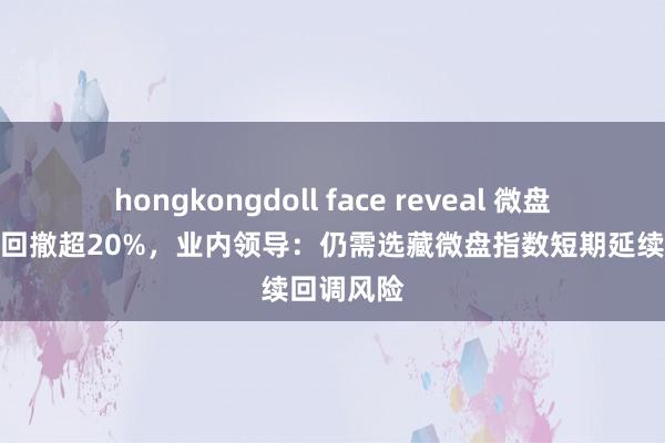 hongkongdoll face reveal 微盘指数近期回撤超20%，业内领导：仍需选藏微盘指数短期延续回调风险