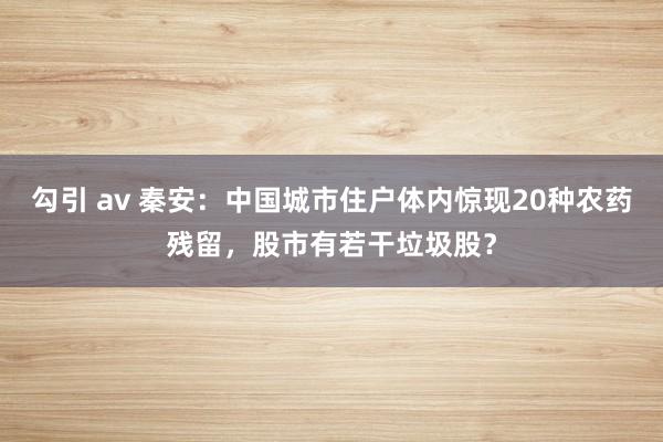 勾引 av 秦安：中国城市住户体内惊现20种农药残留，股市有若干垃圾股？