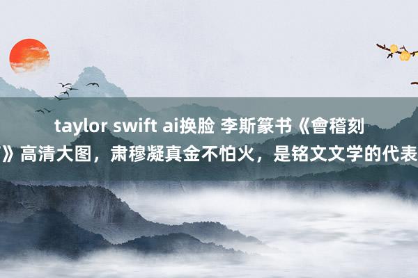 taylor swift ai换脸 李斯篆书《會稽刻石》高清大图，肃穆凝真金不怕火，是铭文文学的代表作