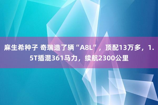 麻生希种子 奇瑞造了辆“A8L”，顶配13万多，1.5T插混361马力，续航2300公里