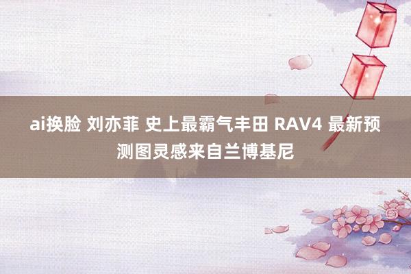 ai换脸 刘亦菲 史上最霸气丰田 RAV4 最新预测图灵感来自兰博基尼