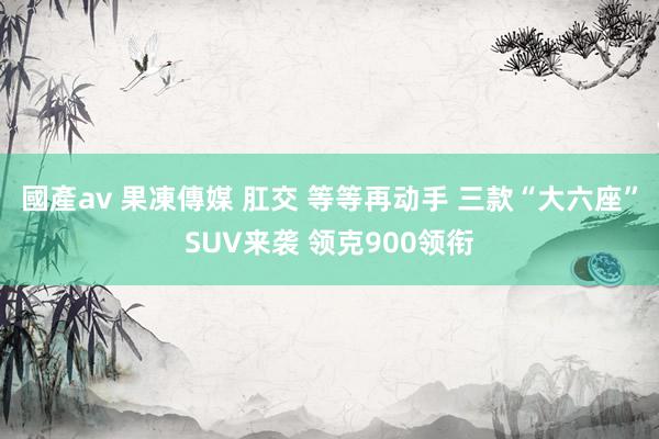 國產av 果凍傳媒 肛交 等等再动手 三款“大六座”SUV来袭 领克900领衔