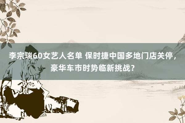 李宗瑞60女艺人名单 保时捷中国多地门店关停，豪华车市时势临新挑战？