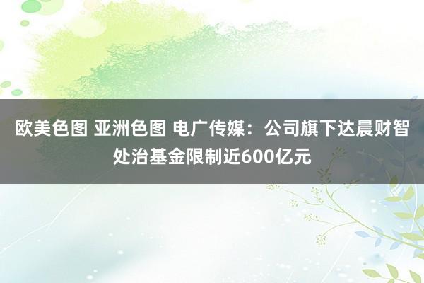 欧美色图 亚洲色图 电广传媒：公司旗下达晨财智处治基金限制近600亿元