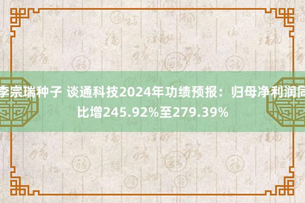 李宗瑞种子 谈通科技2024年功绩预报：归母净利润同比增245.92%至279.39%