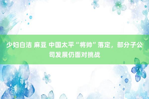 少妇白洁 麻豆 中国太平“将帅”落定，部分子公司发展仍面对挑战