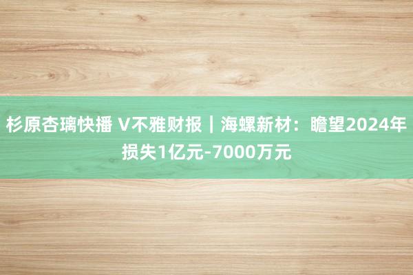 杉原杏璃快播 V不雅财报｜海螺新材：瞻望2024年损失1亿元-7000万元