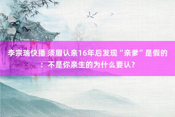 李宗瑞快播 须眉认亲16年后发现“亲爹”是假的：不是你亲生的为什么要认？