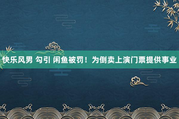 快乐风男 勾引 闲鱼被罚！为倒卖上演门票提供事业