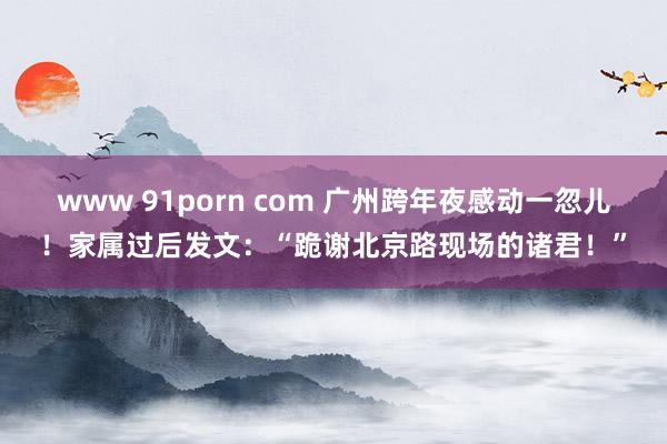 www 91porn com 广州跨年夜感动一忽儿！家属过后发文：“跪谢北京路现场的诸君！”