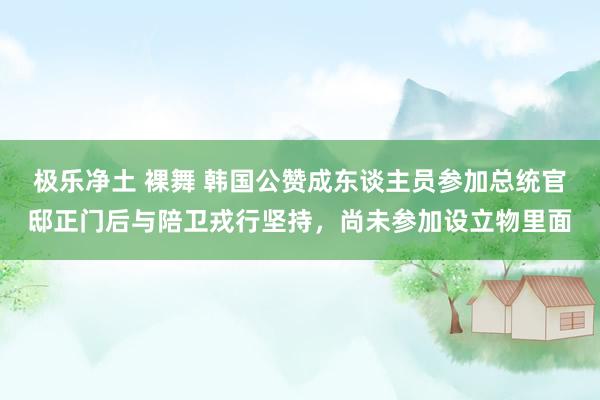 极乐净土 裸舞 韩国公赞成东谈主员参加总统官邸正门后与陪卫戎行坚持，尚未参加设立物里面