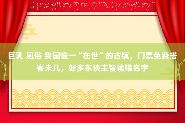 巨乳 風俗 我国惟一“在世”的古镇，门票免费搭客未几，好多东谈主皆读错名字