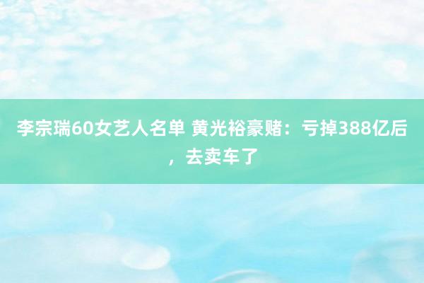 李宗瑞60女艺人名单 黄光裕豪赌：亏掉388亿后，去卖车了