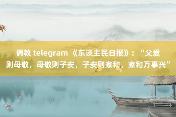 调教 telegram 《东谈主民日报》：“父爱则母敬，母敬则子安，子安则家和，家和万事兴”