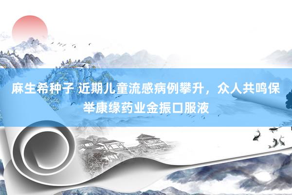 麻生希种子 近期儿童流感病例攀升，众人共鸣保举康缘药业金振口服液